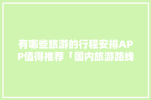 有哪些旅游的行程安排APP值得推荐「国内旅游路线攻略大全图」 有哪些旅游的行程安排APP值得推荐「国内旅游路线攻略大全图」 时尚潮流