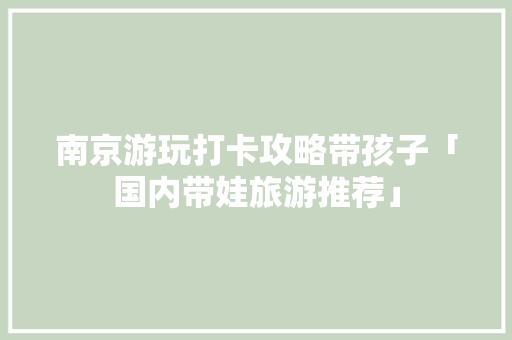 南京游玩打卡攻略带孩子「国内带娃旅游推荐」 南京游玩打卡攻略带孩子「国内带娃旅游推荐」 美食食谱