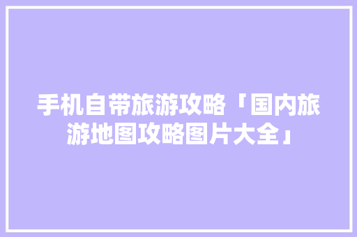 手机自带旅游攻略「国内旅游地图攻略图片大全」 手机自带旅游攻略「国内旅游地图攻略图片大全」 生活技巧