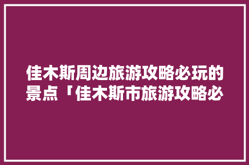 佳木斯周边旅游攻略必玩的景点「佳木斯市旅游攻略必玩的景点」 佳木斯周边旅游攻略必玩的景点「佳木斯市旅游攻略必玩的景点」 美食食谱