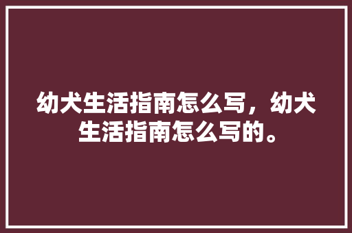 幼犬生活指南怎么写，幼犬生活指南怎么写的。 幼犬生活指南怎么写，幼犬生活指南怎么写的。 家庭生活