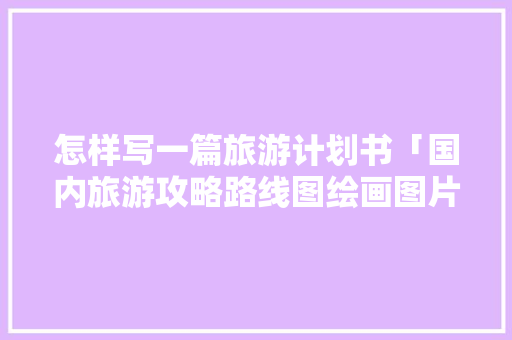怎样写一篇旅游计划书「国内旅游攻略路线图绘画图片」