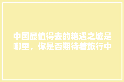 中国最值得去的艳遇之城是哪里，你是否期待着旅行中一场浪漫的相遇「国内旅游攻略必去的地方有哪些」 中国最值得去的艳遇之城是哪里，你是否期待着旅行中一场浪漫的相遇「国内旅游攻略必去的地方有哪些」 家庭生活