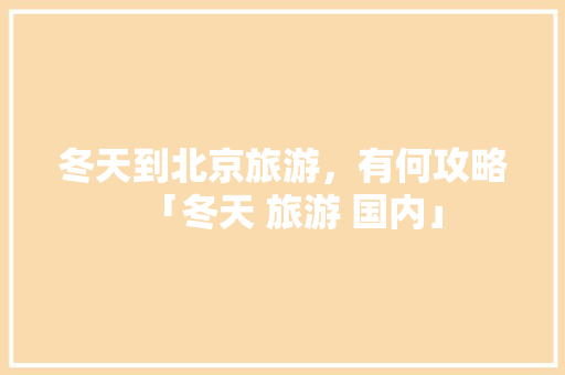冬天到北京旅游，有何攻略「冬天 旅游 国内」