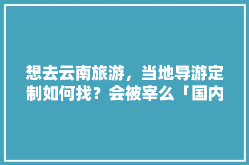 想去云南旅游，当地导游定制如何找？会被宰么「国内旅游私人订制」 想去云南旅游，当地导游定制如何找？会被宰么「国内旅游私人订制」 旅游指南