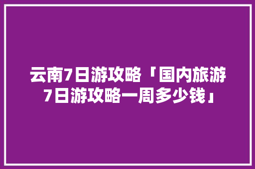 云南7日游攻略「国内旅游7日游攻略一周多少钱」 云南7日游攻略「国内旅游7日游攻略一周多少钱」 生活技巧
