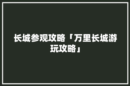 长城参观攻略「万里长城游玩攻略」 长城参观攻略「万里长城游玩攻略」 时尚潮流