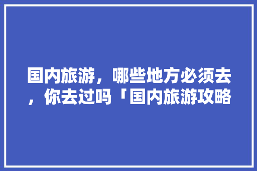 国内旅游，哪些地方必须去，你去过吗「国内旅游攻略大全最新免费」 国内旅游，哪些地方必须去，你去过吗「国内旅游攻略大全最新免费」 生活技巧