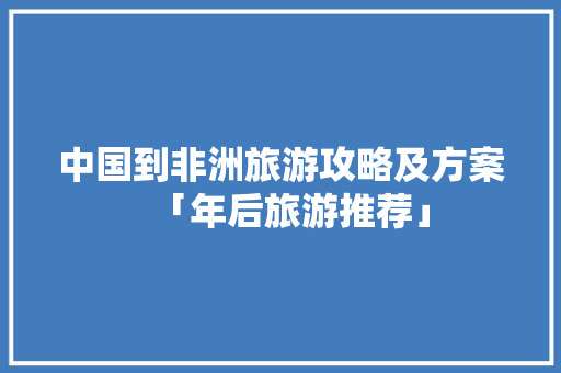 中国到非洲旅游攻略及方案「年后旅游推荐」