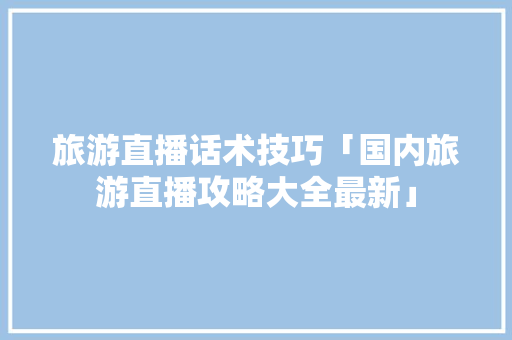 旅游直播话术技巧「国内旅游直播攻略大全最新」 旅游直播话术技巧「国内旅游直播攻略大全最新」 时尚潮流
