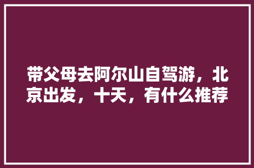 带父母去阿尔山自驾游，北京出发，十天，有什么推荐的路线和攻略吗「国内旅游十天攻略北京」 带父母去阿尔山自驾游，北京出发，十天，有什么推荐的路线和攻略吗「国内旅游十天攻略北京」 旅游指南