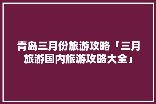 青岛三月份旅游攻略「三月旅游国内旅游攻略大全」