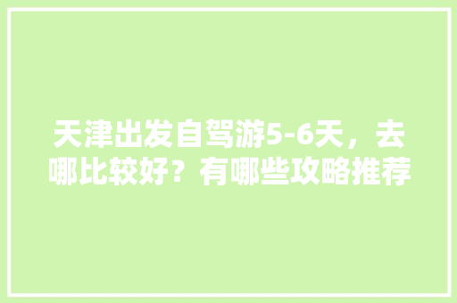 天津出发自驾游5-6天，去哪比较好？有哪些攻略推荐吗「6天国内旅游攻略大全」 天津出发自驾游5-6天，去哪比较好？有哪些攻略推荐吗「6天国内旅游攻略大全」 时尚潮流