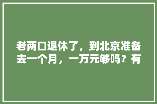 老两口退休了，到北京准备去一个月，一万元够吗？有没有好的游玩攻略「国内旅游一个月攻略多少钱」 老两口退休了，到北京准备去一个月，一万元够吗？有没有好的游玩攻略「国内旅游一个月攻略多少钱」 健康知识
