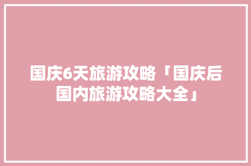 国庆6天旅游攻略「国庆后国内旅游攻略大全」 国庆6天旅游攻略「国庆后国内旅游攻略大全」 生活技巧