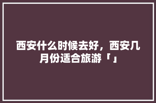 西安什么时候去好，西安几月份适合旅游「」 西安什么时候去好，西安几月份适合旅游「」 时尚潮流