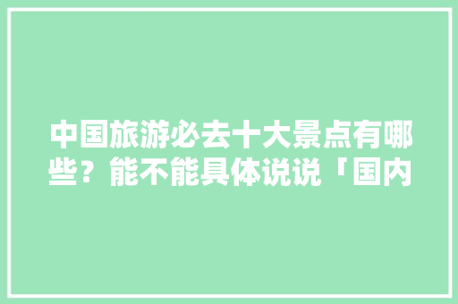 中国旅游必去十大景点有哪些？能不能具体说说「国内旅游十大景点攻略图片」 中国旅游必去十大景点有哪些？能不能具体说说「国内旅游十大景点攻略图片」 健康知识