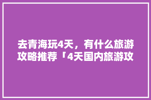 去青海玩4天，有什么旅游攻略推荐「4天国内旅游攻略大全」