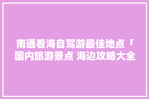 南通看海自驾游最佳地点「国内旅游景点 海边攻略大全」 南通看海自驾游最佳地点「国内旅游景点 海边攻略大全」 时尚潮流