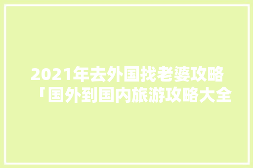 2021年去外国找老婆攻略「国外到国内旅游攻略大全」 2021年去外国找老婆攻略「国外到国内旅游攻略大全」 家庭生活