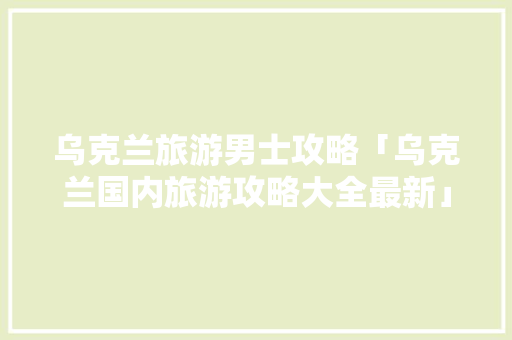 乌克兰旅游男士攻略「乌克兰国内旅游攻略大全最新」 乌克兰旅游男士攻略「乌克兰国内旅游攻略大全最新」 健康知识