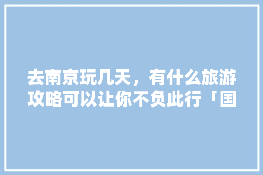 去南京玩几天，有什么旅游攻略可以让你不负此行「国内旅游风景攻略大全」 去南京玩几天，有什么旅游攻略可以让你不负此行「国内旅游风景攻略大全」 健康知识