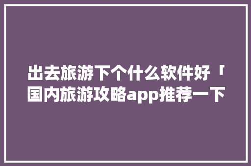 出去旅游下个什么软件好「国内旅游攻略app推荐一下」 出去旅游下个什么软件好「国内旅游攻略app推荐一下」 旅游指南