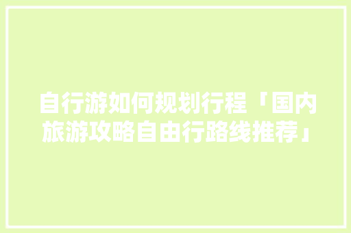 自行游如何规划行程「国内旅游攻略自由行路线推荐」