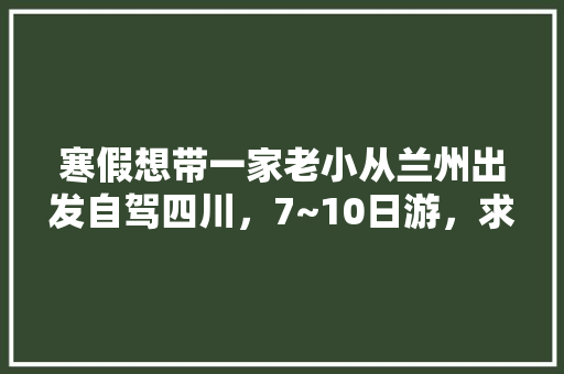 寒假想带一家老小从兰州出发自驾四川，7~10日游，求攻略「国内旅游攻略7月份最新消息」 寒假想带一家老小从兰州出发自驾四川，7~10日游，求攻略「国内旅游攻略7月份最新消息」 美食食谱