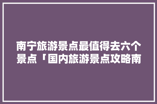 南宁旅游景点最值得去六个景点「国内旅游景点攻略南宁有哪些」 南宁旅游景点最值得去六个景点「国内旅游景点攻略南宁有哪些」 生活技巧