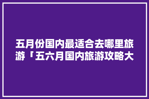 五月份国内最适合去哪里旅游「五六月国内旅游攻略大全」 五月份国内最适合去哪里旅游「五六月国内旅游攻略大全」 时尚潮流
