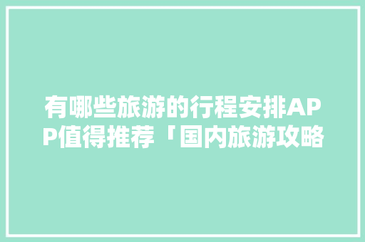 有哪些旅游的行程安排APP值得推荐「国内旅游攻略路线图高清大图」 有哪些旅游的行程安排APP值得推荐「国内旅游攻略路线图高清大图」 时尚潮流