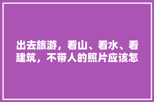 出去旅游，看山、看水、看建筑，不带人的照片应该怎么拍「国内旅游拍照攻略大全图片」 出去旅游，看山、看水、看建筑，不带人的照片应该怎么拍「国内旅游拍照攻略大全图片」 生活技巧