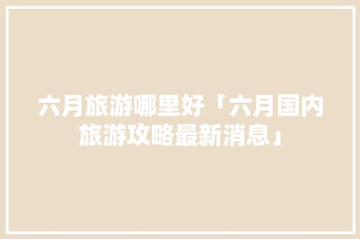 六月旅游哪里好「六月国内旅游攻略最新消息」 六月旅游哪里好「六月国内旅游攻略最新消息」 生活技巧