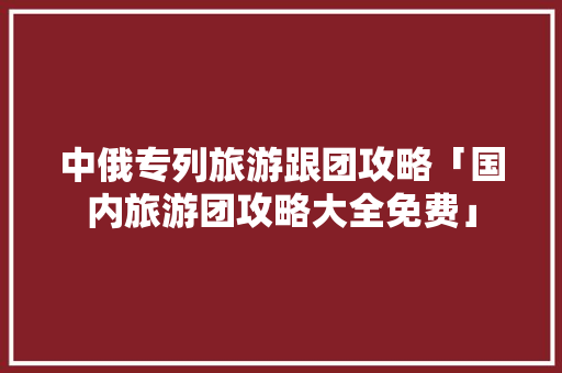 中俄专列旅游跟团攻略「国内旅游团攻略大全免费」