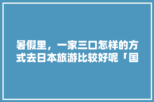 暑假里，一家三口怎样的方式去日本旅游比较好呢「国内旅游到日本旅游攻略图」