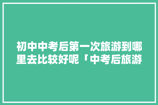 初中中考后第一次旅游到哪里去比较好呢「中考后旅游好去处」 初中中考后第一次旅游到哪里去比较好呢「中考后旅游好去处」 美食食谱