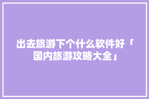 出去旅游下个什么软件好「国内旅游攻略大全」