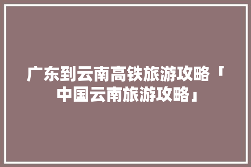 广东到云南高铁旅游攻略「中国云南旅游攻略」