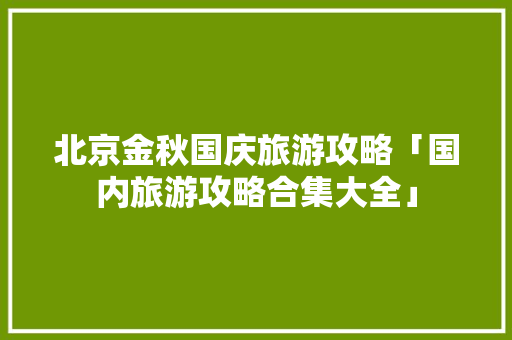 北京金秋国庆旅游攻略「国内旅游攻略合集大全」 北京金秋国庆旅游攻略「国内旅游攻略合集大全」 时尚潮流