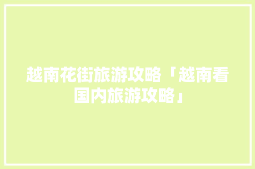 越南花街旅游攻略「越南看国内旅游攻略」 越南花街旅游攻略「越南看国内旅游攻略」 旅游指南