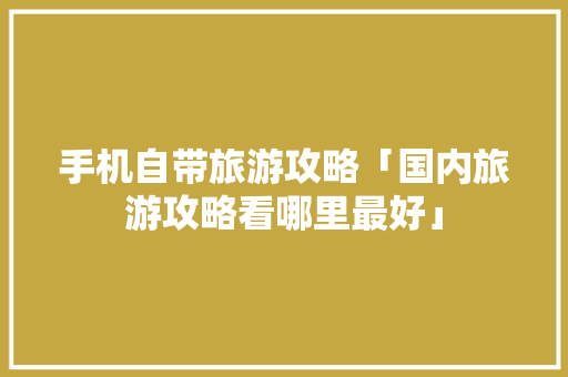 手机自带旅游攻略「国内旅游攻略看哪里最好」