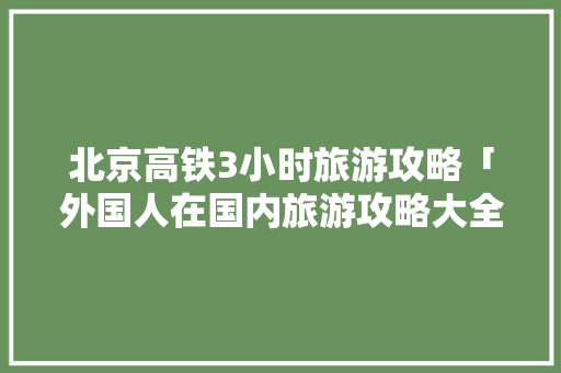 北京高铁3小时旅游攻略「外国人在国内旅游攻略大全」 北京高铁3小时旅游攻略「外国人在国内旅游攻略大全」 生活技巧