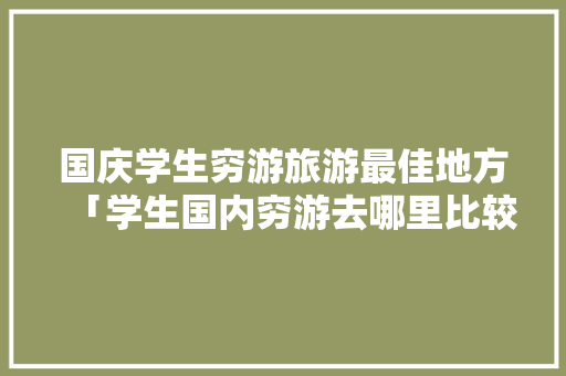 国庆学生穷游旅游最佳地方「学生国内穷游去哪里比较好」 国庆学生穷游旅游最佳地方「学生国内穷游去哪里比较好」 家庭生活