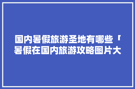 国内暑假旅游圣地有哪些「暑假在国内旅游攻略图片大全」 国内暑假旅游圣地有哪些「暑假在国内旅游攻略图片大全」 家庭生活