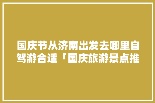 国庆节从济南出发去哪里自驾游合适「国庆旅游景点推荐国内自驾」 国庆节从济南出发去哪里自驾游合适「国庆旅游景点推荐国内自驾」 家庭生活