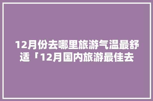 12月份去哪里旅游气温最舒适「12月国内旅游最佳去处」 12月份去哪里旅游气温最舒适「12月国内旅游最佳去处」 家庭生活