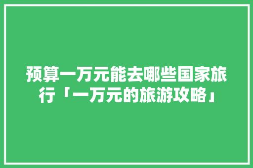 预算一万元能去哪些国家旅行「一万元的旅游攻略」