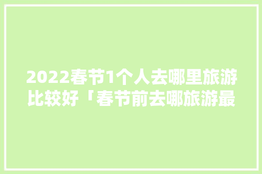 2022春节1个人去哪里旅游比较好「春节前去哪旅游最好」 2022春节1个人去哪里旅游比较好「春节前去哪旅游最好」 旅游指南