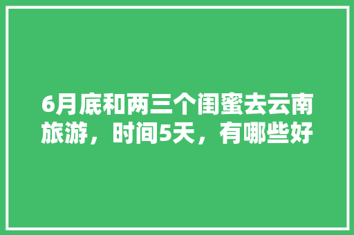 6月底和两三个闺蜜去云南旅游，时间5天，有哪些好的的路线推荐？最好有攻略「带闺蜜去国内旅游攻略文案」 6月底和两三个闺蜜去云南旅游，时间5天，有哪些好的的路线推荐？最好有攻略「带闺蜜去国内旅游攻略文案」 生活技巧